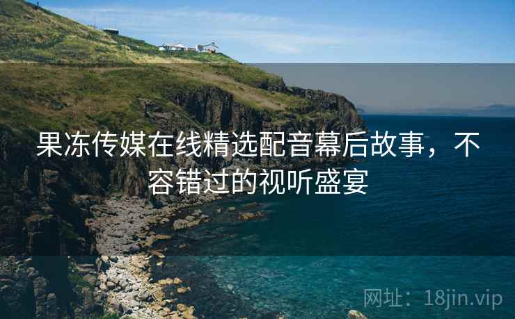 果冻传媒在线精选配音幕后故事,不容错过的视听盛宴