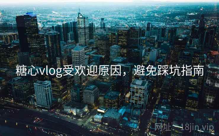 糖心vlog受欢迎原因，避免踩坑指南