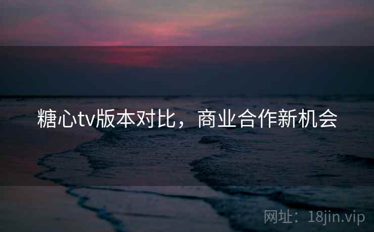 糖心tv版本对比,商业合作新机会