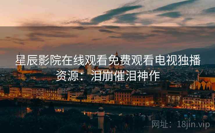 星辰影院在线观看免费观看电视独播资源:泪崩催泪神作